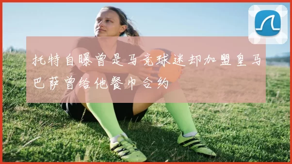 托特自曝曾是马竞球迷却加盟皇马巴萨曾给他餐巾合约