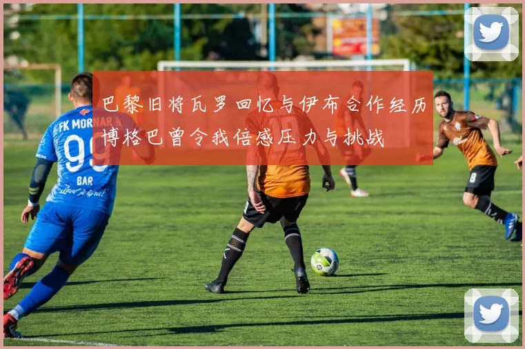 巴黎旧将瓦罗回忆与伊布合作经历博格巴曾令我倍感压力与挑战