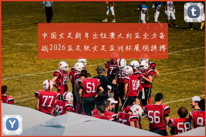 中国女足新年出征澳大利亚全力备战2026亚足联女足亚洲杯展现拼搏精神