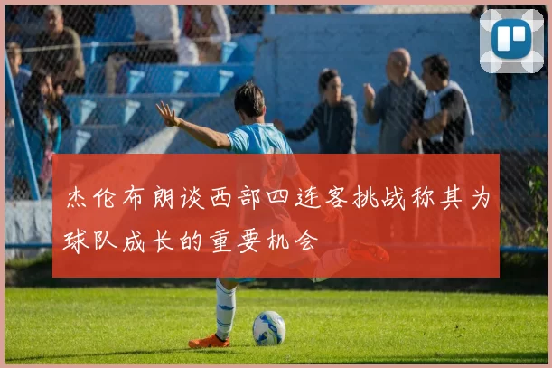 杰伦布朗谈西部四连客挑战称其为球队成长的重要机会