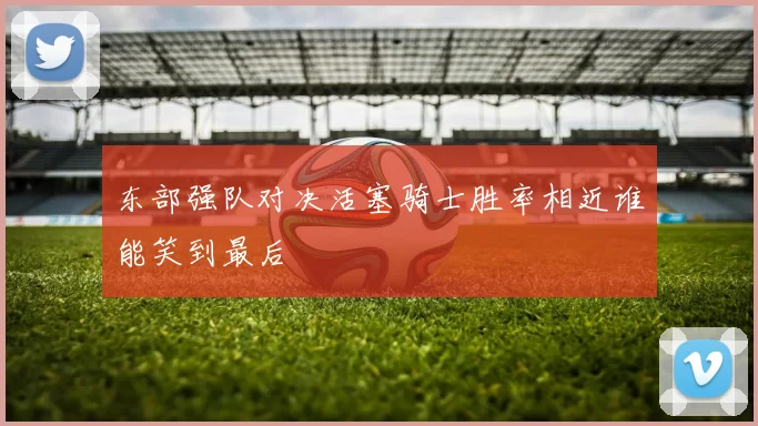 东部强队对决活塞骑士胜率相近谁能笑到最后