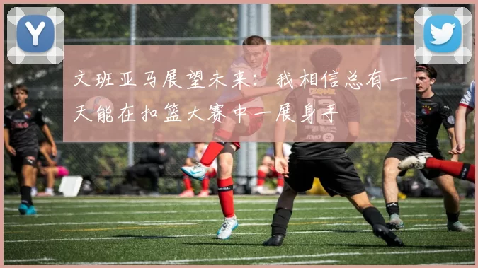 文班亚马展望未来：我相信总有一天能在扣篮大赛中一展身手