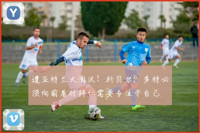 遭亚特兰大淘汰！科贝尔：多特必须向前看对拜仁需要专注于自己