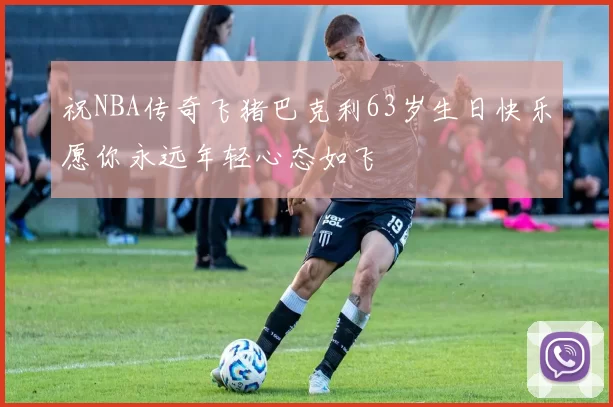 祝NBA传奇飞猪巴克利63岁生日快乐愿你永远年轻心态如飞