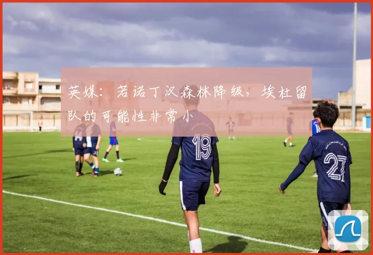 英媒：若诺丁汉森林降级，埃杜留队的可能性非常小