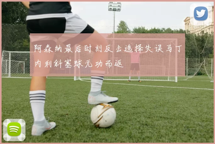 阿森纳最后时刻反击选择失误马丁内利斜塞球无功而返