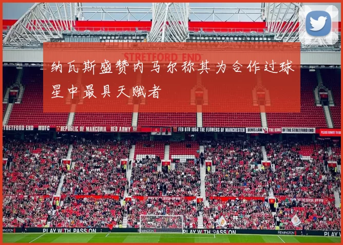 纳瓦斯盛赞内马尔称其为合作过球星中最具天赋者
