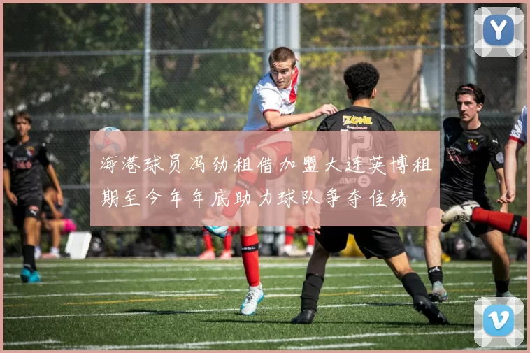 海港球员冯劲租借加盟大连英博租期至今年年底助力球队争夺佳绩