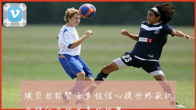 埃贝尔称赞卡多佐信心提升终获机会拜仁之战成美好故事
