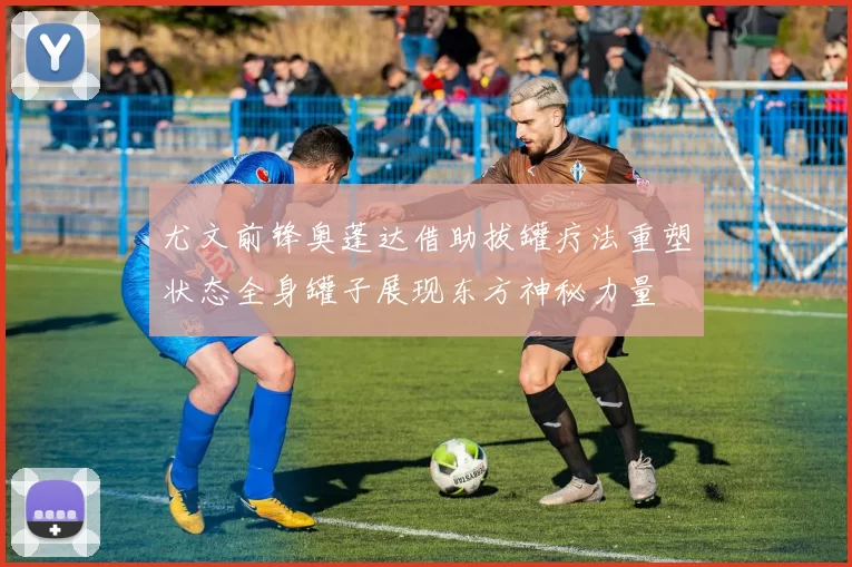 尤文前锋奥蓬达借助拔罐疗法重塑状态全身罐子展现东方神秘力量
