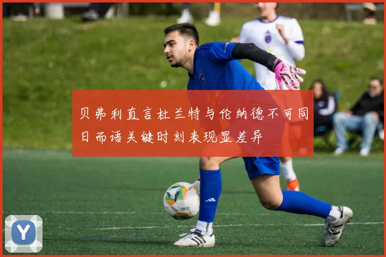 贝弗利直言杜兰特与伦纳德不可同日而语关键时刻表现显差异