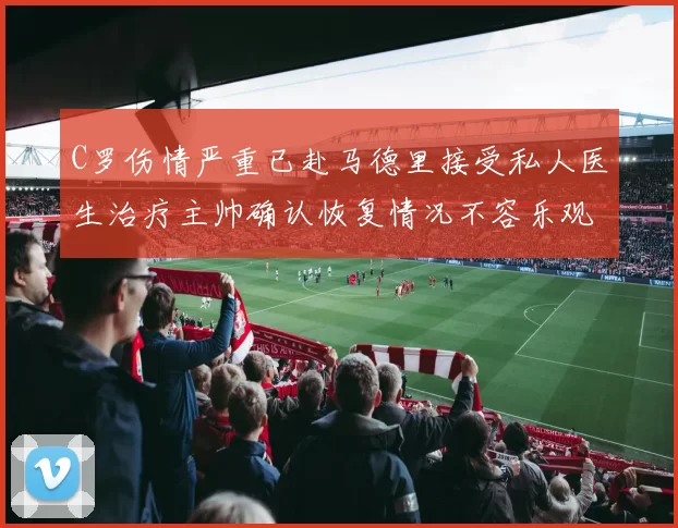 C罗伤情严重已赴马德里接受私人医生治疗主帅确认恢复情况不容乐观