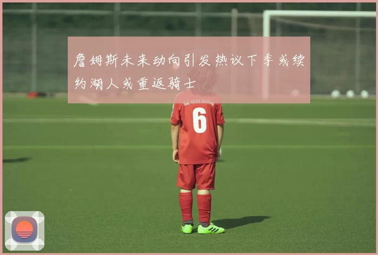 詹姆斯未来动向引发热议下季或续约湖人或重返骑士