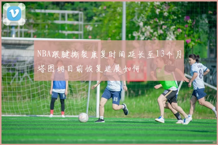 NBA跟腱撕裂康复时间延长至13个月塔图姆目前恢复进展如何