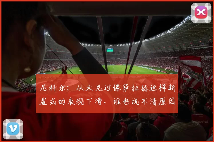 尼科尔：从未见过像萨拉赫这样断崖式的表现下滑，谁也说不清原因