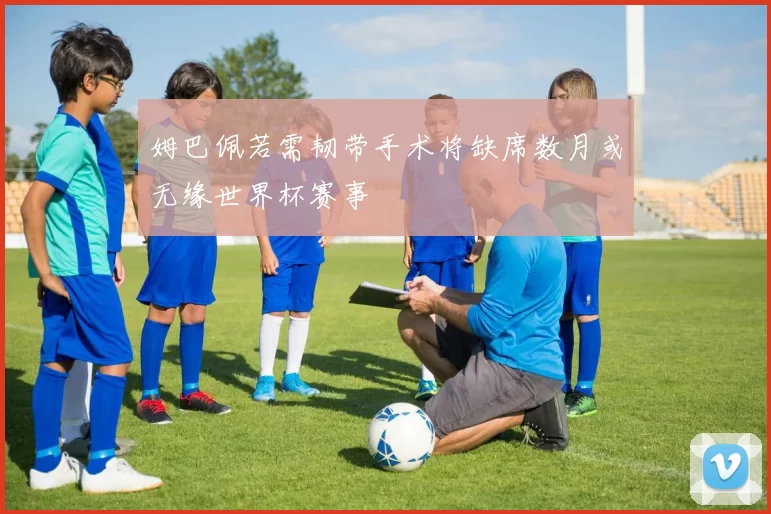 姆巴佩若需韧带手术将缺席数月或无缘世界杯赛事
