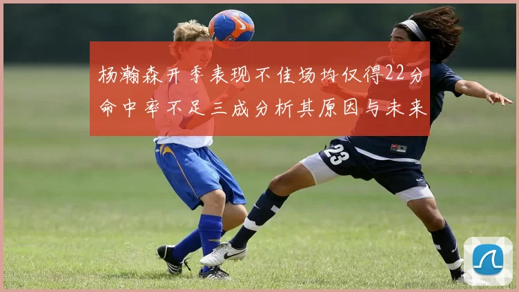 杨瀚森开季表现不佳场均仅得22分命中率不足三成分析其原因与未来发展潜力