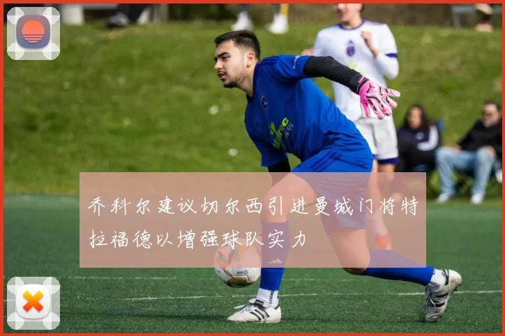乔科尔建议切尔西引进曼城门将特拉福德以增强球队实力