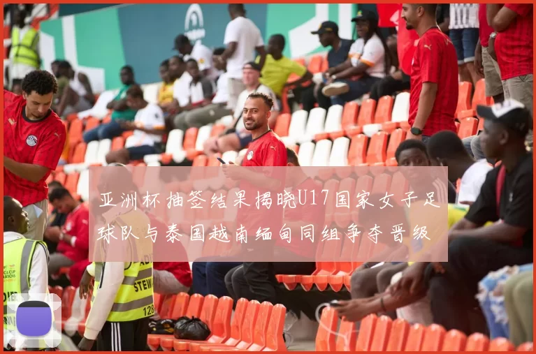 亚洲杯抽签结果揭晓U17国家女子足球队与泰国越南缅甸同组争夺晋级资格