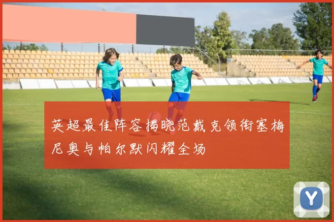 英超最佳阵容揭晓范戴克领衔塞梅尼奥与帕尔默闪耀全场